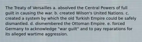 The Treaty of Versailles a. absolved the Central Powers of full guilt in causing the war. b. created Wilson's United Nations. c. created a system by which the old Turkish Empire could be safely dismantled. d. dismembered the Ottoman Empire. e. forced Germany to acknowledge "war guilt" and to pay reparations for its alleged wartime aggression.