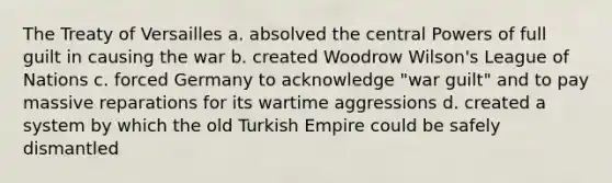 The Treaty of Versailles a. absolved the central Powers of full guilt in causing the war b. created Woodrow Wilson's League of Nations c. forced Germany to acknowledge "war guilt" and to pay massive reparations for its wartime aggressions d. created a system by which the old Turkish Empire could be safely dismantled