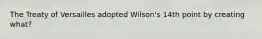 The Treaty of Versailles adopted Wilson's 14th point by creating what?