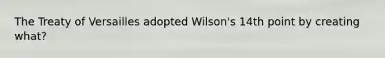 The Treaty of Versailles adopted Wilson's 14th point by creating what?