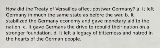 How did the Treaty of Versailles affect postwar Germany? a. It left Germany in much the same state as before the war. b. It stabilized the Germany economy and gave monetary aid to the nation. c. It gave Germans the drive to rebuild their nation on a stronger foundation. d. It left a legacy of bitterness and hatred in the hearts of the German people.