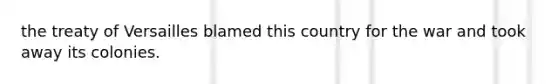 the treaty of Versailles blamed this country for the war and took away its colonies.