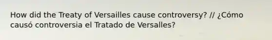 How did the Treaty of Versailles cause controversy? // ¿Cómo causó controversia el Tratado de Versalles?