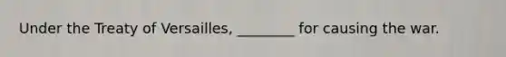 Under the Treaty of Versailles, ________ for causing the war.