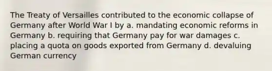 The Treaty of Versailles contributed to the economic collapse of Germany after World War I by a. mandating economic reforms in Germany b. requiring that Germany pay for war damages c. placing a quota on goods exported from Germany d. devaluing German currency