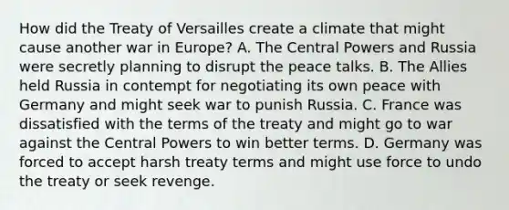 How did the Treaty of Versailles create a climate that might cause another war in Europe? A. The Central Powers and Russia were secretly planning to disrupt the peace talks. B. The Allies held Russia in contempt for negotiating its own peace with Germany and might seek war to punish Russia. C. France was dissatisfied with the terms of the treaty and might go to war against the Central Powers to win better terms. D. Germany was forced to accept harsh treaty terms and might use force to undo the treaty or seek revenge.