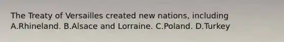 The Treaty of Versailles created new nations, including A.Rhineland. B.Alsace and Lorraine. C.Poland. D.Turkey
