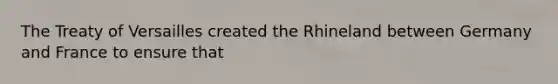 The Treaty of Versailles created the Rhineland between Germany and France to ensure that