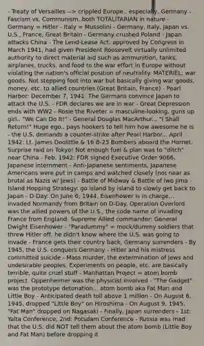 - Treaty of Versailles --> crippled Europe.. especially, Germany - Fascism vs. Communism..both TOTALITARIAN in nature - Germany = Hitler - Italy = Mussolini - Germany, Italy, Japan vs. U.S., France, Great Britain - Germany crushed Poland - Japan attacks China - The Lend-Lease Act: approved by Congress in March 1941, had given President Roosevelt virtually unlimited authority to direct material aid such as ammunition, tanks, airplanes, trucks, and food to the war effort in Europe without violating the nation's official position of neutrality. MATERIEL: war goods. Not stepping foot into war but basically giving war goods, money, etc. to allied countries (Great Britain, France) - Pearl Harbor: December 7, 1941: The Germans convince Japan to attack the U.S. - FDR declares we are in war - Great Depression ends with WW2 - Rosie the Riveter = masculine-looking, guns up girl.. "We Can Do It!" - General Douglas MacArthur... "I Shall Return!" Huge ego.. pays hookers to tell him how awesome he is - the U.S. demands a counter-strike after Pearl Harbor... April 1942: Lt. James Doolittle & 16 B-25 Bombers aboard the Hornet. Surprise raid on Tokyo! Not enough fuel & plan was to "ditch" near China - Feb. 1942: FDR signed Executive Order 9066, Japanese internment - Anti-Japanese sentiments, Japanese Americans were put in camps and watched closely (not near as brutal as Nazis w/ Jews) - Battle of Midway & Battle of Iwo Jima - Island Hopping Strategy: go island by island to slowly get back to Japan - D-Day: On June 6, 1944, Eisenhower is in charge... invaded Normandy from Britain on D-Day. Operation Overlord was the allied powers of the U.S., the code name of invading France from England. Supreme Allied commander: General Dwight Eisenhower - "Paradummy" = mock/dummy soldiers that threw Hitler off, he didn't know where the U.S. was going to invade - France gets their country back, Germany surrenders - By 1945, the U.S. conquers Germany - Hitler and his mistress committed suicide - Mass murder, the extermination of Jews and undesirable peoples. Experiments on people, etc. are basically terrible, quite cruel stuff - Manhattan Project = atom bomb project. Oppenheimer was the physicist involved - "The Gadget" was the prototype detonation... atom bomb aka Fat Man and Little Boy - Anticipated death toll above 1 million - On August 6, 1945, dropped "Little Boy" on Hiroshima - On August 9, 1945, "Fat Man" dropped on Nagasaki - Finally, Japan surrenders - 1st: Yalta Conference, 2nd: Potsdam Conference - Russia was mad that the U.S. did NOT tell them about the atom bomb (Little Boy and Fat Man) before dropping it