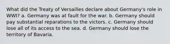 What did the Treaty of Versailles declare about Germany's role in WWI? a. Germany was at fault for the war. b. Germany should pay substantial reparations to the victors. c. Germany should lose all of its access to the sea. d. Germany should lose the territory of Bavaria.