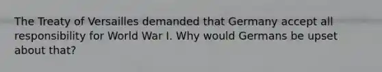 The Treaty of Versailles demanded that Germany accept all responsibility for World War I. Why would Germans be upset about that?