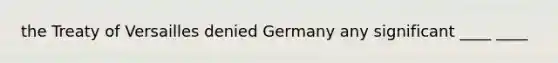 the Treaty of Versailles denied Germany any significant ____ ____