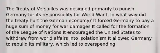 The Treaty of Versailles was designed primarily to punish Germany for its responsibility for World War I. In what way did the treaty hurt the German economy? It forced Germany to pay a huge sum of money for war damages It called for the formation of the League of Nations It encouraged the United States to withdraw from world affairs into isolationism It allowed Germany to rebuild its military, which led to overspending