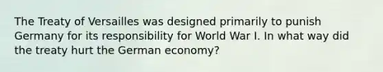 The Treaty of Versailles was designed primarily to punish Germany for its responsibility for World War I. In what way did the treaty hurt the German economy?