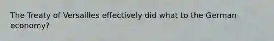 The Treaty of Versailles effectively did what to the German economy?
