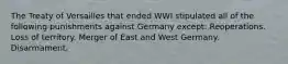 The Treaty of Versailles that ended WWI stipulated all of the following punishments against Germany except: Reoperations. Loss of territory. Merger of East and West Germany. Disarmament.