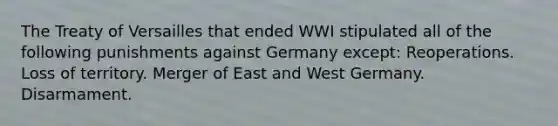 The Treaty of Versailles that ended WWI stipulated all of the following punishments against Germany except: Reoperations. Loss of territory. Merger of East and West Germany. Disarmament.