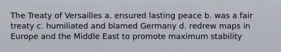 The Treaty of Versailles a. ensured lasting peace b. was a fair treaty c. humiliated and blamed Germany d. redrew maps in Europe and the Middle East to promote maximum stability