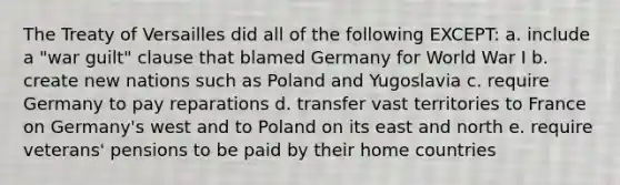 The Treaty of Versailles did all of the following EXCEPT: a. include a "war guilt" clause that blamed Germany for World War I b. create new nations such as Poland and Yugoslavia c. require Germany to pay reparations d. transfer vast territories to France on Germany's west and to Poland on its east and north e. require veterans' pensions to be paid by their home countries