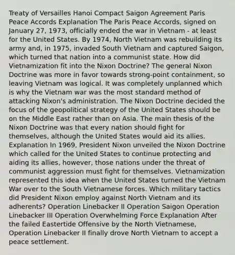 Treaty of Versailles Hanoi Compact Saigon Agreement Paris Peace Accords Explanation The Paris Peace Accords, signed on January 27, 1973, officially ended the war in Vietnam - at least for the United States. By 1974, North Vietnam was rebuilding its army and, in 1975, invaded South Vietnam and captured Saigon, which turned that nation into a communist state. How did Vietnamization fit into the Nixon Doctrine? The general Nixon Doctrine was more in favor towards strong-point containment, so leaving Vietnam was logical. It was completely unplanned which is why the Vietnam war was the most standard method of attacking Nixon's administration. The Nixon Doctrine decided the focus of the geopolitical strategy of the United States should be on the Middle East rather than on Asia. The main thesis of the Nixon Doctrine was that every nation should fight for themselves, although the United States would aid its allies. Explanation In 1969, President Nixon unveiled the Nixon Doctrine which called for the United States to continue protecting and aiding its allies, however, those nations under the threat of communist aggression must fight for themselves. Vietnamization represented this idea when the United States turned the Vietnam War over to the South Vietnamese forces. Which military tactics did President Nixon employ against North Vietnam and its adherents? Operation Linebacker II Operation Saigon Operation Linebacker III Operation Overwhelming Force Explanation After the failed Eastertide Offensive by the North Vietnamese, Operation Linebacker II finally drove North Vietnam to accept a peace settlement.