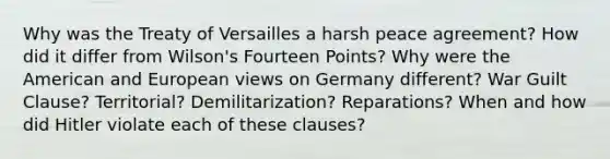 Why was the Treaty of Versailles a harsh peace agreement? How did it differ from Wilson's Fourteen Points? Why were the American and European views on Germany different? War Guilt Clause? Territorial? Demilitarization? Reparations? When and how did Hitler violate each of these clauses?