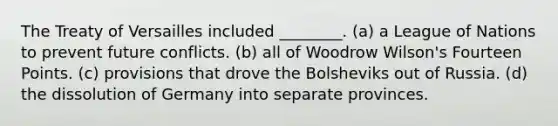 The Treaty of Versailles included ________. (a) a League of Nations to prevent future conflicts. (b) all of Woodrow Wilson's Fourteen Points. (c) provisions that drove the Bolsheviks out of Russia. (d) the dissolution of Germany into separate provinces.