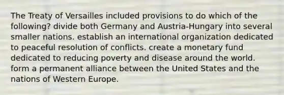 The Treaty of Versailles included provisions to do which of the following? divide both Germany and Austria-Hungary into several smaller nations. establish an international organization dedicated to peaceful resolution of conflicts. create a monetary fund dedicated to reducing poverty and disease around the world. form a permanent alliance between the United States and the nations of Western Europe.