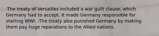 -The treaty of Versailles included a war guilt clause, which Germany had to accept. It made Germany responsible for starting WWI. -The treaty also punished Germany by making them pay huge reparations to the Allied nations.