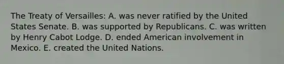 The Treaty of Versailles: A. was never ratified by the United States Senate. B. was supported by Republicans. C. was written by Henry Cabot Lodge. D. ended American involvement in Mexico. E. created the United Nations.