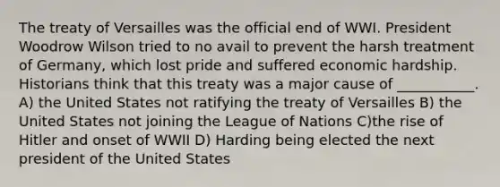 The treaty of Versailles was the official end of WWI. President Woodrow Wilson tried to no avail to prevent the harsh treatment of Germany, which lost pride and suffered economic hardship. Historians think that this treaty was a major cause of ___________. A) the United States not ratifying the treaty of Versailles B) the United States not joining the League of Nations C)the rise of Hitler and onset of WWII D) Harding being elected the next president of the United States