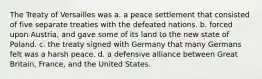 The Treaty of Versailles was a. a peace settlement that consisted of five separate treaties with the defeated nations. b. forced upon Austria, and gave some of its land to the new state of Poland. c. the treaty signed with Germany that many Germans felt was a harsh peace. d. a defensive alliance between Great Britain, France, and the United States.