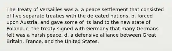 The Treaty of Versailles was a. a peace settlement that consisted of five separate treaties with the defeated nations. b. forced upon Austria, and gave some of its land to the new state of Poland. c. the treaty signed with Germany that many Germans felt was a harsh peace. d. a defensive alliance between Great Britain, France, and the United States.