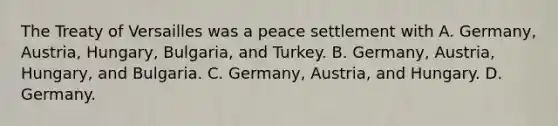 The Treaty of Versailles was a peace settlement with A. Germany, Austria, Hungary, Bulgaria, and Turkey. B. Germany, Austria, Hungary, and Bulgaria. C. Germany, Austria, and Hungary. D. Germany.