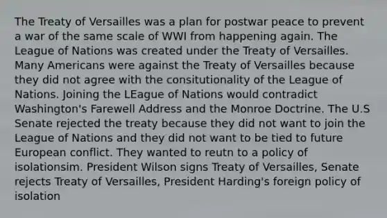 The Treaty of Versailles was a plan for postwar peace to prevent a war of the same scale of WWI from happening again. The League of Nations was created under the Treaty of Versailles. Many Americans were against the Treaty of Versailles because they did not agree with the consitutionality of the League of Nations. Joining the LEague of Nations would contradict Washington's Farewell Address and the Monroe Doctrine. The U.S Senate rejected the treaty because they did not want to join the League of Nations and they did not want to be tied to future European conflict. They wanted to reutn to a policy of isolationsim. President Wilson signs Treaty of Versailles, Senate rejects Treaty of Versailles, President Harding's foreign policy of isolation