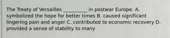 The Treaty of Versailles __________ in postwar Europe. A. symbolized the hope for better times B. caused significant lingering pain and anger C. contributed to economic recovery D. provided a sense of stability to many
