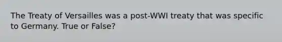 The Treaty of Versailles was a post-WWI treaty that was specific to Germany. True or False?