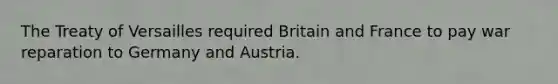 The Treaty of Versailles required Britain and France to pay war reparation to Germany and Austria.