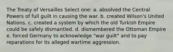 The Treaty of Versailles Select one: a. absolved the Central Powers of full guilt in causing the war. b. created Wilson's United Nations. c. created a system by which the old Turkish Empire could be safely dismantled. d. dismembered the Ottoman Empire e. forced Germany to acknowledge "war guilt" and to pay reparations for its alleged wartime aggression.