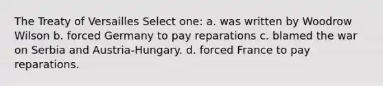 The Treaty of Versailles Select one: a. was written by Woodrow Wilson b. forced Germany to pay reparations c. blamed the war on Serbia and Austria-Hungary. d. forced France to pay reparations.