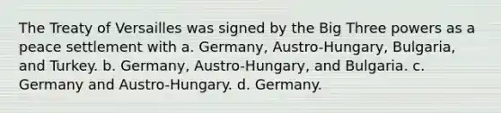 The Treaty of Versailles was signed by the Big Three powers as a peace settlement with a. Germany, Austro-Hungary, Bulgaria, and Turkey. b. Germany, Austro-Hungary, and Bulgaria. c. Germany and Austro-Hungary. d. Germany.