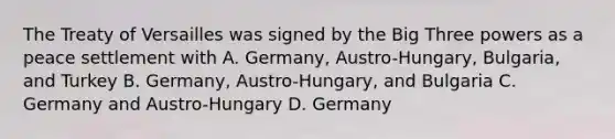 The Treaty of Versailles was signed by the Big Three powers as a peace settlement with A. Germany, Austro-Hungary, Bulgaria, and Turkey B. Germany, Austro-Hungary, and Bulgaria C. Germany and Austro-Hungary D. Germany