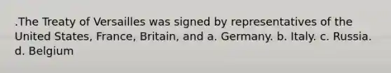 .The Treaty of Versailles was signed by representatives of the United States, France, Britain, and a. Germany. b. Italy. c. Russia. d. Belgium