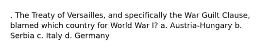 . The Treaty of Versailles, and specifically the War Guilt Clause, blamed which country for World War I? a. Austria-Hungary b. Serbia c. Italy d. Germany