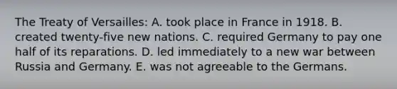 The Treaty of Versailles: A. took place in France in 1918. B. created twenty-five new nations. C. required Germany to pay one half of its reparations. D. led immediately to a new war between Russia and Germany. E. was not agreeable to the Germans.