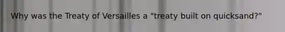 Why was the Treaty of Versailles a "treaty built on quicksand?"