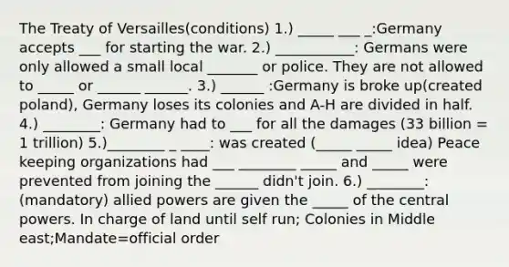 The Treaty of Versailles(conditions) 1.) _____ ___ _:Germany accepts ___ for starting the war. 2.) ___________: Germans were only allowed a small local _______ or police. They are not allowed to _____ or ______ ______. 3.) ______ :Germany is broke up(created poland), Germany loses its colonies and A-H are divided in half. 4.) ________: Germany had to ___ for all the damages (33 billion = 1 trillion) 5.)________ _ ____: was created (_____ _____ idea) Peace keeping organizations had ___ ________ _____ and _____ were prevented from joining the ______ didn't join. 6.) ________: (mandatory) allied powers are given the _____ of the central powers. In charge of land until self run; Colonies in Middle east;Mandate=official order