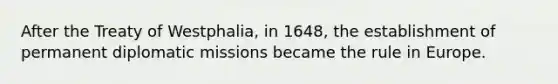 After the Treaty of Westphalia, in 1648, the establishment of permanent diplomatic missions became the rule in Europe.