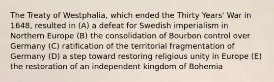 The Treaty of Westphalia, which ended the Thirty Years' War in 1648, resulted in (A) a defeat for Swedish imperialism in Northern Europe (B) the consolidation of Bourbon control over Germany (C) ratification of the territorial fragmentation of Germany (D) a step toward restoring religious unity in Europe (E) the restoration of an independent kingdom of Bohemia