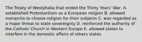 The Treaty of Westphalia that ended the Thirty Years' War: A. established Protestantism as a European religion B. allowed monarchs to choose religion for their subjects C. was regarded as a major threat to state sovereignty D. reinforced the authority of the Catholic Church in Western Europe E. allowed states to interfere in the domestic affairs of others states