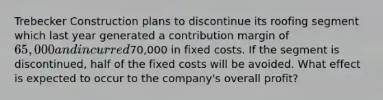 Trebecker Construction plans to discontinue its roofing segment which last year generated a contribution margin of 65,000 and incurred70,000 in fixed costs. If the segment is discontinued, half of the fixed costs will be avoided. What effect is expected to occur to the company's overall profit?